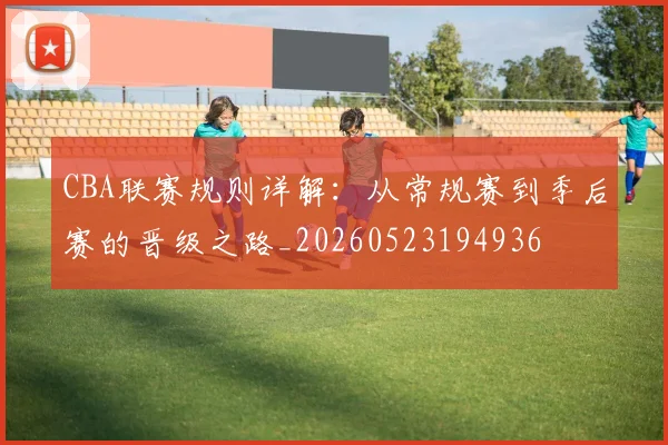 CBA联赛规则详解：从常规赛到季后赛的晋级之路_20260523194936