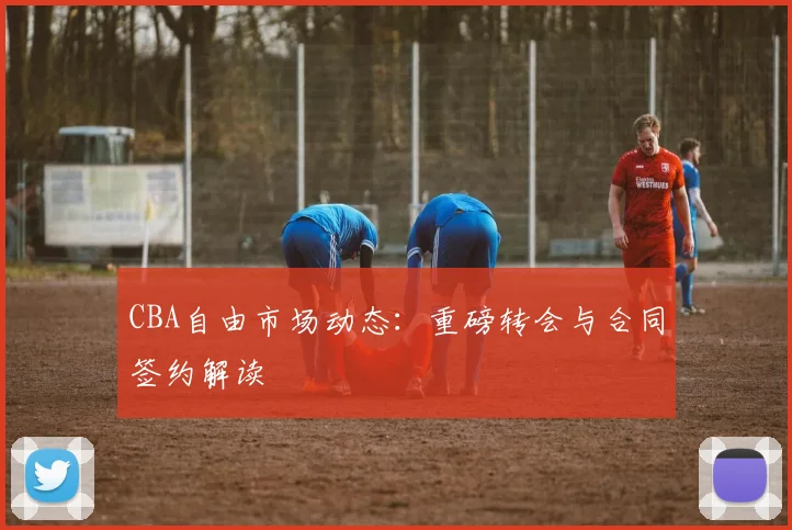 CBA自由市场动态:重磅转会与合同签约解读